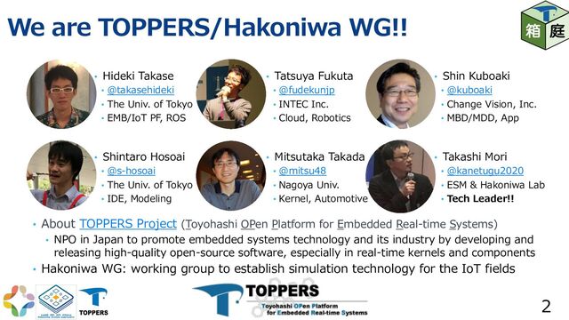 We are TOPPERS/Hakoniwa WG!!
2
• Hideki Takase
• @takasehideki
• The Univ. of Tokyo
• EMB/IoT PF, ROS
• Shintaro Hosoai
• @s-hosoai
• The Univ. of Tokyo
• IDE, Modeling
• Tatsuya Fukuta
• @fudekunjp
• INTEC Inc.
• Cloud, Robotics
• Mitsutaka Takada
• @mitsu48
• Nagoya Univ.
• Kernel, Automotive
• Shin Kuboaki
• @kuboaki
• Change Vision, Inc.
• MBD/MDD, App
• Takashi Mori
• @kanetugu2020
• ESM & Hakoniwa Lab
• Tech Leader!!
• About TOPPERS Project (Toyohashi OPen Platform for Embedded Real-time Systems)
• NPO in Japan to promote embedded systems technology and its industry by developing and
releasing high-quality open-source software, especially in real-time kernels and components
• Hakoniwa WG: working group to establish simulation technology for the IoT fields
