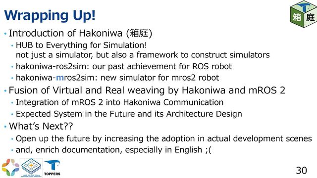 Wrapping Up!
• Introduction of Hakoniwa (箱庭)
• HUB to Everything for Simulation!
not just a simulator, but also a framework to construct simulators
• hakoniwa-ros2sim: our past achievement for ROS robot
• hakoniwa-mros2sim: new simulator for mros2 robot
• Fusion of Virtual and Real weaving by Hakoniwa and mROS 2
• Integration of mROS 2 into Hakoniwa Communication
• Expected System in the Future and its Architecture Design
• Whatʼs Next??
• Open up the future by increasing the adoption in actual development scenes
• and, enrich documentation, especially in English ;(
30
