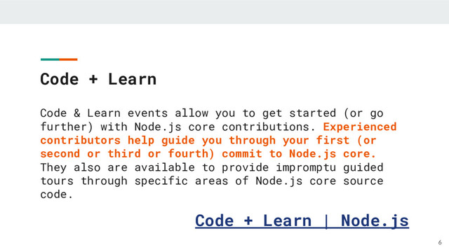 Code + Learn
Code & Learn events allow you to get started (or go
further) with Node.js core contributions. Experienced
contributors help guide you through your first (or
second or third or fourth) commit to Node.js core.
They also are available to provide impromptu guided
tours through specific areas of Node.js core source
code.
Code + Learn | Node.js
6
