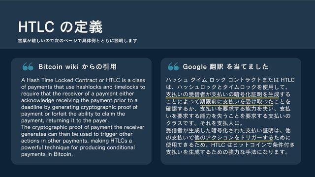 Bitcoin wiki からの引用
A Hash Time Locked Contract or HTLC is a class
of payments that use hashlocks and timelocks to
require that the receiver of a payment either
acknowledge receiving the payment prior to a
deadline by generating cryptographic proof of
payment or forfeit the ability to claim the
payment, returning it to the payer.
The cryptographic proof of payment the receiver
generates can then be used to trigger other
actions in other payments, making HTLCs a
powerful technique for producing conditional
payments in Bitcoin.
HTLC の定義
Google 翻訳 を当てました
ハッシュ タイム ロック コントラクトまたは HTLC
は、ハッシュロックとタイムロックを使用して、
支払いの受信者が支払いの暗号化証明を生成する
ことによって期限前に支払いを受け取ったことを
確認するか、支払いを要求する能力を失い、支払
いを要求する能力を失うことを要求する支払いの
クラスです。それを支払人に。
受信者が生成した暗号化された支払い証明は、他
の支払いで他のアクションをトリガーするために
使用できるため、HTLC はビットコインで条件付き
支払いを生成するための強力な手法になります。
言葉が難しいので次のページで具体例とともに説明します

