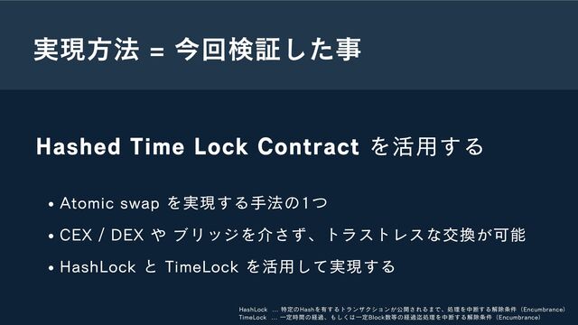 実現方法 = 今回検証した事
Hashed Time Lock Contract を活用する
Atomic swap を実現する手法の1つ
CEX / DEX や ブリッジを介さず、トラストレスな交換が可能
HashLock と TimeLock を活用して実現する
HashLock ... 特定のHashを有するトランザクションが公開されるまで、処理を中断する解除条件（Encumbrance）
TimeLock ... 一定時間の経過、もしくは一定Block数等の経過迄処理を中断する解除条件（Encumbrance）
