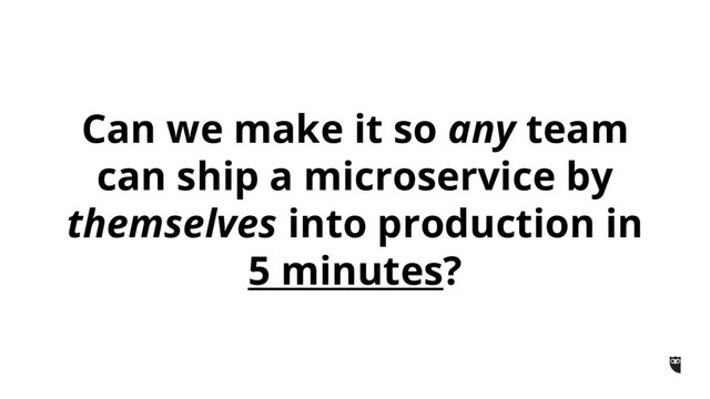 Can we make it so any team
can ship a microservice by
themselves into production in
5 minutes?
