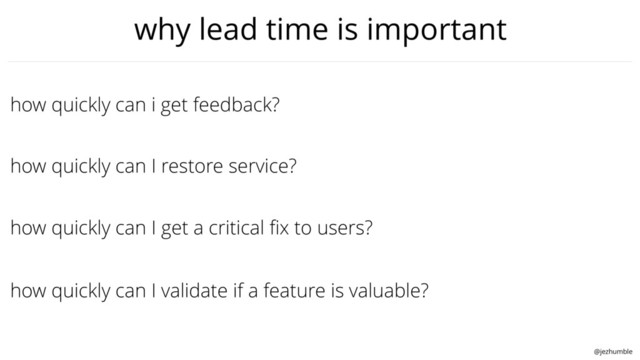 @jezhumble
how quickly can I get a critical ﬁx to users?
how quickly can i get feedback?
how quickly can I restore service?
how quickly can I validate if a feature is valuable?
why lead time is important
