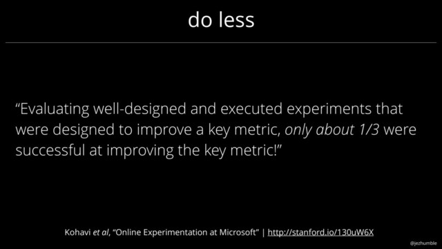 @jezhumble
“Evaluating well-designed and executed experiments that
were designed to improve a key metric, only about 1/3 were
successful at improving the key metric!”
do less
Kohavi et al, “Online Experimentation at Microsoft” | http://stanford.io/130uW6X

