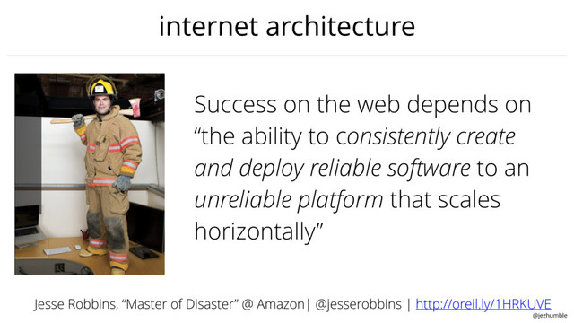 @jezhumble
internet architecture
Success on the web depends on
“the ability to consistently create
and deploy reliable software to an
unreliable platform that scales
horizontally”
Jesse Robbins, “Master of Disaster” @ Amazon| @jesserobbins | http://oreil.ly/1HRKUVE
