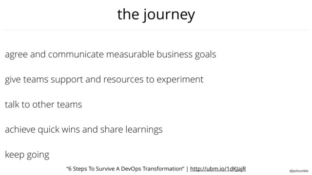 @jezhumble
talk to other teams
agree and communicate measurable business goals
give teams support and resources to experiment
keep going
achieve quick wins and share learnings
the journey
“6 Steps To Survive A DevOps Transformation” | http://ubm.io/1dKJajR
