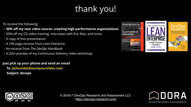 thank you!
© 2016-7 DevOps Research and Assessment LLC
https://devops-research.com/
To receive the following:
• 30% oﬀ my new video course: creating high performance organizations
• 50% oﬀ my CD video training, interviews with Eric Ries, and more
• A copy of this presentation
• A 100 page excerpt from Lean Enterprise
• An excerpt from The DevOps Handbook
• A 20m preview of my Continuous Delivery video workshop
Just pick up your phone and send an email
To: jezhumble@sendyourslides.com
Subject: devops
