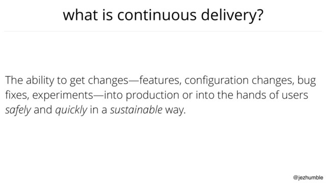 @jezhumble
what is continuous delivery?
The ability to get changes—features, conﬁguration changes, bug
ﬁxes, experiments—into production or into the hands of users
safely and quickly in a sustainable way.
