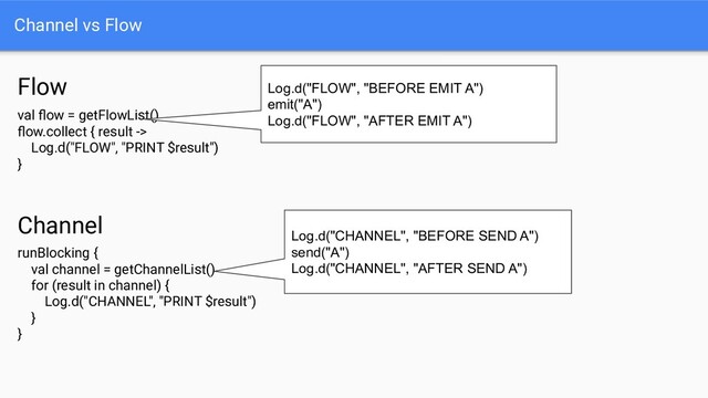 Channel vs Flow
val ﬂow = getFlowList()
ﬂow.collect { result ->
Log.d("FLOW", "PRINT $result")
}
Flow Log.d("FLOW", "BEFORE EMIT A")
emit("A")
Log.d("FLOW", "AFTER EMIT A")
runBlocking {
val channel = getChannelList()
for (result in channel) {
Log.d("CHANNEL", "PRINT $result")
}
}
Channel
Log.d("CHANNEL", "BEFORE SEND A")
send("A")
Log.d("CHANNEL", "AFTER SEND A")
