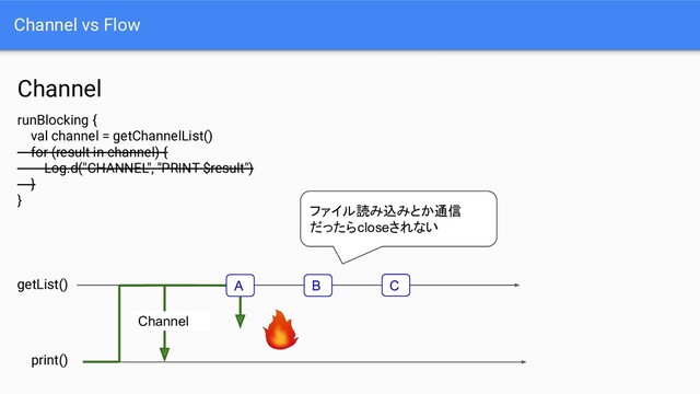 Channel vs Flow
Channel
print()
getList()
Channel
A B C
runBlocking {
val channel = getChannelList()
for (result in channel) {
Log.d("CHANNEL", "PRINT $result")
}
}
ファイル読み込みとか通信
だったらcloseされない

