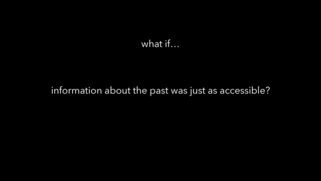 information about the past was just as accessible?
what if…
