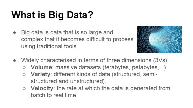 What is Big Data?
● Big data is data that is so large and
complex that it becomes difficult to process
using traditional tools.
● Widely characterised in terms of three dimensions (3Vs):
○ Volume: massive datasets (terabytes, petabytes,...)
○ Variety: different kinds of data (structured, semi-
structured and unstructured).
○ Velocity: the rate at which the data is generated from
batch to real time.
