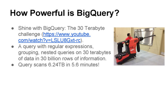 How Powerful is BigQuery?
● Shine with BigQuery: The 30 Terabyte
challenge (https://www.youtube.
com/watch?v=LSLU8Gxt-rc).
● A query with regular expressions,
grouping, nested queries on 30 terabytes
of data in 30 billion rows of information.
● Query scans 6.24TB in 5.6 minutes!
