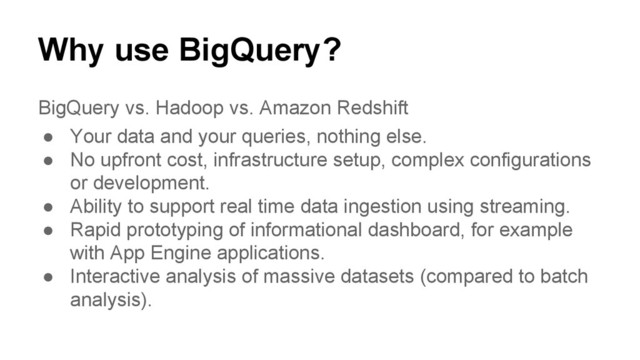 Why use BigQuery?
BigQuery vs. Hadoop vs. Amazon Redshift
● Your data and your queries, nothing else.
● No upfront cost, infrastructure setup, complex configurations
or development.
● Ability to support real time data ingestion using streaming.
● Rapid prototyping of informational dashboard, for example
with App Engine applications.
● Interactive analysis of massive datasets (compared to batch
analysis).
