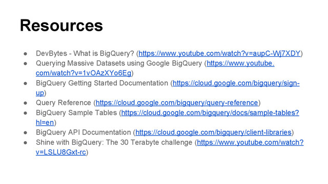 Resources
● DevBytes - What is BigQuery? (https://www.youtube.com/watch?v=aupC-Wj7XDY)
● Querying Massive Datasets using Google BigQuery (https://www.youtube.
com/watch?v=1vOAzXYo6Eg)
● BigQuery Getting Started Documentation (https://cloud.google.com/bigquery/sign-
up)
● Query Reference (https://cloud.google.com/bigquery/query-reference)
● BigQuery Sample Tables (https://cloud.google.com/bigquery/docs/sample-tables?
hl=en)
● BigQuery API Documentation (https://cloud.google.com/bigquery/client-libraries)
● Shine with BigQuery: The 30 Terabyte challenge (https://www.youtube.com/watch?
v=LSLU8Gxt-rc)

