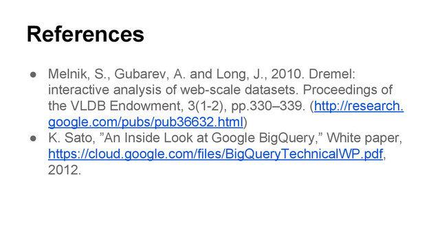 References
● Melnik, S., Gubarev, A. and Long, J., 2010. Dremel:
interactive analysis of web-scale datasets. Proceedings of
the VLDB Endowment, 3(1-2), pp.330–339. (http://research.
google.com/pubs/pub36632.html)
● K. Sato, ”An Inside Look at Google BigQuery,” White paper,
https://cloud.google.com/files/BigQueryTechnicalWP.pdf,
2012.
