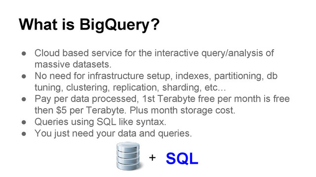 What is BigQuery?
● Cloud based service for the interactive query/analysis of
massive datasets.
● No need for infrastructure setup, indexes, partitioning, db
tuning, clustering, replication, sharding, etc…
● Pay per data processed, 1st Terabyte free per month is free
then $5 per Terabyte. Plus month storage cost.
● Queries using SQL like syntax.
● You just need your data and queries.
+ SQL
