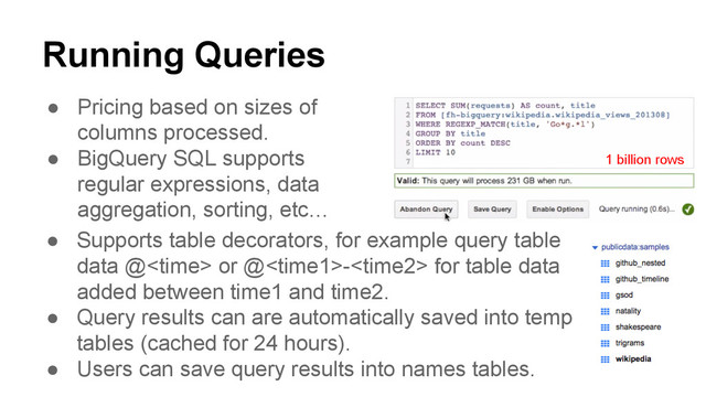 Running Queries
● Pricing based on sizes of
columns processed.
● BigQuery SQL supports
regular expressions, data
aggregation, sorting, etc…
1 billion rows
● Supports table decorators, for example query table
data @<time> or @- for table data
added between time1 and time2.
● Query results can are automatically saved into temp
tables (cached for 24 hours).
● Users can save query results into names tables.
</time>