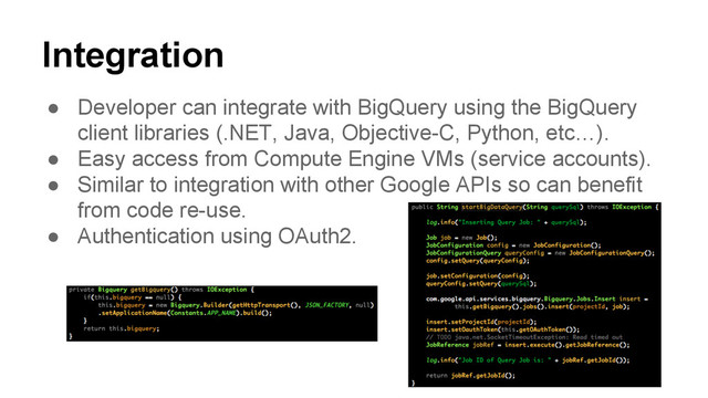 Integration
● Developer can integrate with BigQuery using the BigQuery
client libraries (.NET, Java, Objective-C, Python, etc…).
● Easy access from Compute Engine VMs (service accounts).
● Similar to integration with other Google APIs so can benefit
from code re-use.
● Authentication using OAuth2.
