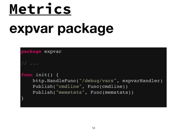 Metrics
!14
expvar package
package expvar
// ...
func init() {
http.HandleFunc("/debug/vars", expvarHandler)
Publish("cmdline", Func(cmdline))
Publish("memstats", Func(memstats))
}
