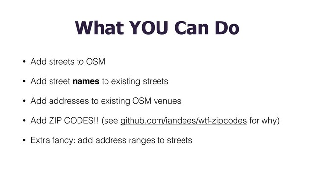What YOU Can Do
• Add streets to OSM
• Add street names to existing streets
• Add addresses to existing OSM venues
• Add ZIP CODES!! (see github.com/iandees/wtf-zipcodes for why)
• Extra fancy: add address ranges to streets
