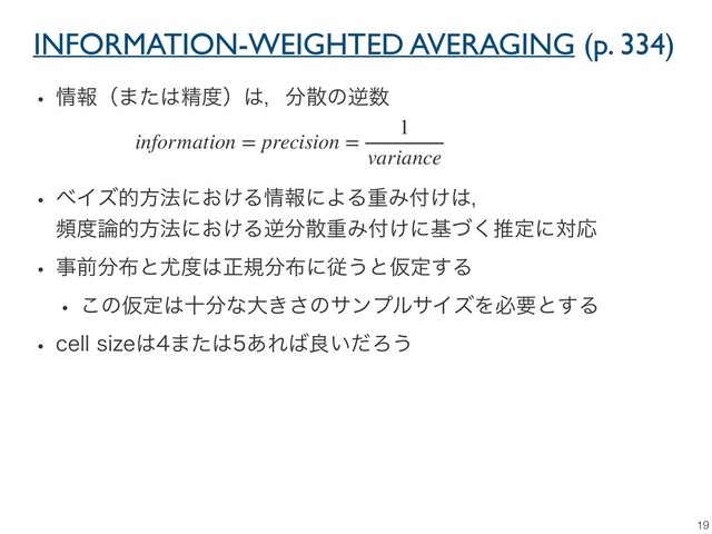 INFORMATION-WEIGHTED AVERAGING (p. 334)
19
w ৘ใʢ·ͨ͸ਫ਼౓ʣ͸ɼ෼ࢄͷٯ਺

w ϕΠζతํ๏ʹ͓͚Δ৘ใʹΑΔॏΈ෇͚͸ɼ
ස౓࿦తํ๏ʹ͓͚Δٯ෼ࢄॏΈ෇͚ʹجͮ͘ਪఆʹରԠ
w ࣄલ෼෍ͱ໬౓͸ਖ਼ن෼෍ʹै͏ͱԾఆ͢Δ
w ͜ͷԾఆ͸े෼ͳେ͖͞ͷαϯϓϧαΠζΛඞཁͱ͢Δ
w DFMMTJ[F͸·ͨ͸͋Ε͹ྑ͍ͩΖ͏
information = precision =
1
variance
