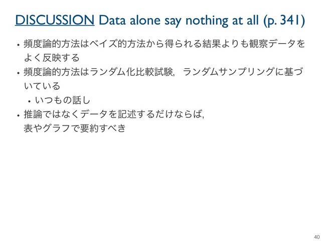 DISCUSSION Data alone say nothing at all (p. 341)
40
wස౓࿦తํ๏͸ϕΠζతํ๏͔ΒಘΒΕΔ݁ՌΑΓ΋؍࡯σʔλΛ
Α͘൓ө͢Δ
wස౓࿦తํ๏͸ϥϯμϜԽൺֱࢼݧɼϥϯμϜαϯϓϦϯάʹجͮ
͍͍ͯΔ
w͍ͭ΋ͷ࿩͠
wਪ࿦Ͱ͸ͳ͘σʔλΛهड़͢Δ͚ͩͳΒ͹ɼ
ද΍άϥϑͰཁ໿͢΂͖
