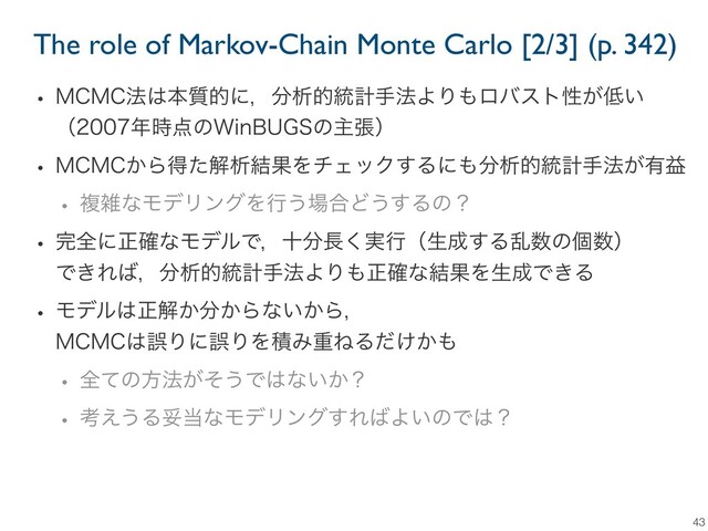 The role of Markov-Chain Monte Carlo [2/3] (p. 342)
43
w .$.$๏͸ຊ࣭తʹɼ෼ੳత౷ܭख๏ΑΓ΋ϩόετੑ͕௿͍
ʢ೥࣌఺ͷ8JO#6(4ͷओுʣ
w .$.$͔Βಘͨղੳ݁ՌΛνΣοΫ͢Δʹ΋෼ੳత౷ܭख๏͕༗ӹ
w ෳࡶͳϞσϦϯάΛߦ͏৔߹Ͳ͏͢Δͷʁ
w ׬શʹਖ਼֬ͳϞσϧͰɼे෼௕࣮͘ߦʢੜ੒͢Δཚ਺ͷݸ਺ʣ
Ͱ͖Ε͹ɼ෼ੳత౷ܭख๏ΑΓ΋ਖ਼֬ͳ݁ՌΛੜ੒Ͱ͖Δ
w Ϟσϧ͸ਖ਼ղ͔෼͔Βͳ͍͔Βɼ
.$.$͸ޡΓʹޡΓΛੵΈॏͶΔ͚͔ͩ΋
w શͯͷํ๏͕ͦ͏Ͱ͸ͳ͍͔ʁ
w ߟ͑͏Δଥ౰ͳϞσϦϯά͢Ε͹Α͍ͷͰ͸ʁ
