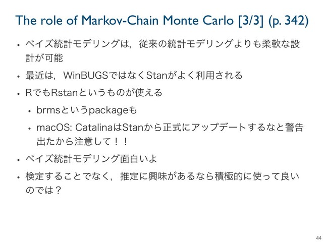 The role of Markov-Chain Monte Carlo [3/3] (p. 342)
44
w ϕΠζ౷ܭϞσϦϯά͸ɼैདྷͷ౷ܭϞσϦϯάΑΓ΋ॊೈͳઃ
ܭ͕Մೳ
w ࠷ۙ͸ɼ8JO#6(4Ͱ͸ͳ͘4UBO͕Α͘ར༻͞ΕΔ
w 3Ͱ΋3TUBOͱ͍͏΋ͷ͕࢖͑Δ
w CSNTͱ͍͏QBDLBHF΋
w NBD04$BUBMJOB͸4UBO͔Βਖ਼ࣜʹΞοϓσʔτ͢Δͳͱܯࠂ
ग़͔ͨΒ஫ҙͯ͠ʂʂ
w ϕΠζ౷ܭϞσϦϯά໘ന͍Α
w ݕఆ͢Δ͜ͱͰͳ͘ɼਪఆʹڵຯ͕͋ΔͳΒੵۃతʹ࢖ͬͯྑ͍
ͷͰ͸ʁ

