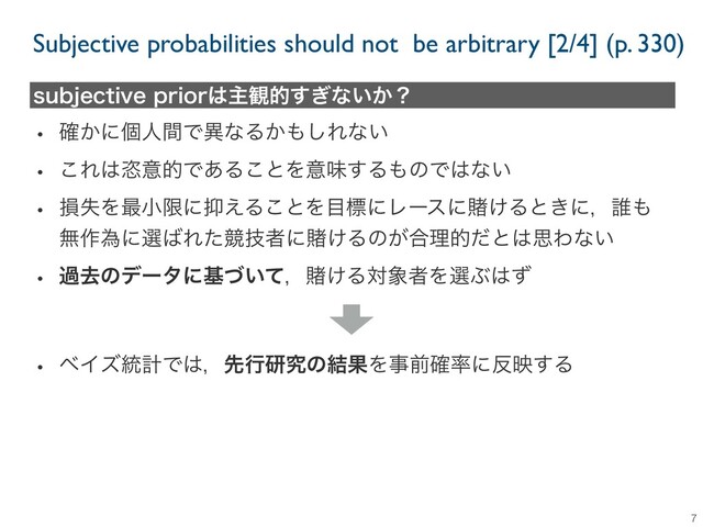 Subjective probabilities should not be arbitrary [2/4] (p. 330)
7
TVCKFDUJWFQSJPS͸ओ؍త͗͢ͳ͍͔ʁ
w ͔֬ʹݸਓؒͰҟͳΔ͔΋͠Εͳ͍
w ͜Ε͸ዞҙతͰ͋Δ͜ͱΛҙຯ͢Δ΋ͷͰ͸ͳ͍
w ଛࣦΛ࠷খݶʹ཈͑Δ͜ͱΛ໨ඪʹϨʔεʹṌ͚Δͱ͖ʹɼ୭΋
ແ࡞ҝʹબ͹ΕͨڝٕऀʹṌ͚Δͷ͕߹ཧతͩͱ͸ࢥΘͳ͍
w աڈͷσʔλʹج͍ͮͯɼṌ͚Δର৅ऀΛબͿ͸ͣ
w ϕΠζ౷ܭͰ͸ɼઌߦݚڀͷ݁ՌΛࣄલ֬཰ʹ൓ө͢Δ
