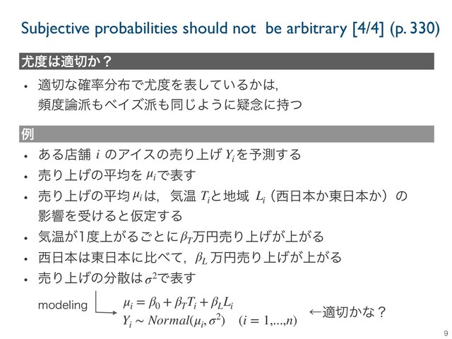 9
໬౓͸ద੾͔ʁ
w ద੾ͳ֬཰෼෍Ͱ໬౓Λද͍ͯ͠Δ͔͸ɼ
ස౓࿦೿΋ϕΠζ೿΋ಉ͡Α͏ʹٙ೦ʹ࣋ͭ
w ͋ΔళฮɹͷΞΠεͷചΓ্͛ɹΛ༧ଌ͢Δ
w ചΓ্͛ͷฏۉΛɹͰද͢
w ചΓ্͛ͷฏۉɹ͸ɼؾԹɹͱ஍Ҭɹʢ੢೔ຊ͔౦೔ຊ͔ʣͷ
ӨڹΛड͚ΔͱԾఆ͢Δ
w ؾԹ͕౓্͕Δ͝ͱʹɹສԁചΓ্্͕͕͛Δ
w ੢೔ຊ͸౦೔ຊʹൺ΂ͯɼɹສԁചΓ্্͕͕͛Δ
w ചΓ্͛ͷ෼ࢄ͸ɹͰද͢
ྫ
i Yi
μi Ti
Li
βT
βL
σ2
μi
= β0
+ βT
Ti
+ βL
Li
μi
Yi
∼ Normal(μi
, σ2) (i = 1,...,n)
NPEFMJOH
ˡద੾͔ͳʁ
Subjective probabilities should not be arbitrary [4/4] (p. 330)
