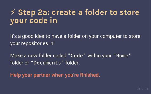 Definition!
Fork
The act of copying a repository from one account to
another.
Implies a change of ownership.
⚡ Step 2a: create a folder to store
your code in
It's a good idea to have a folder on your computer to store
your repositories in!
Make a new folder called "Code" within your "Home"
folder or "Documents" folder.
Help your partner when you're finished.
