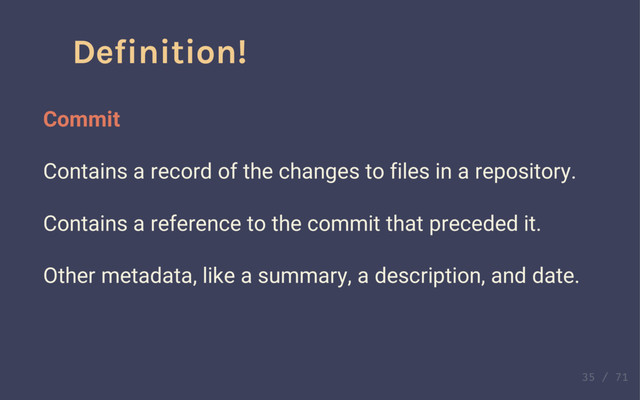 Definition!
Commit
Contains a record of the changes to files in a repository.
Contains a reference to the commit that preceded it.
Definition!
Commit
Contains a record of the changes to files in a repository.
Contains a reference to the commit that preceded it.
Other metadata, like a summary, a description, and date.

