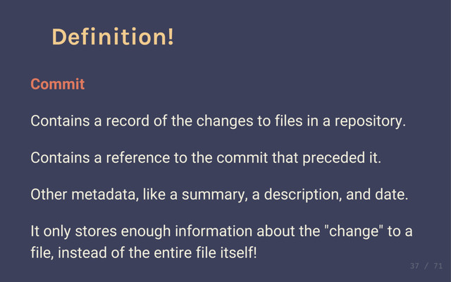 Definition!
Commit
Contains a record of the changes to files in a repository.
Contains a reference to the commit that preceded it.
Other metadata, like a summary, a description, and date.
It only stores enough information about the "change" to a
file, instead of the entire file itself!
Definition!
Commit
Contains a record of the changes to files in a repository.
Contains a reference to the commit that preceded it.
Other metadata, like a summary, a description, and date.
It only stores enough information about the "change" to a
file, instead of the entire file itself!
