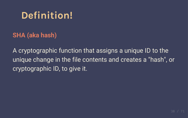 Definition!
Commit
Contains a record of the changes to files in a repository.
Contains a reference to the commit that preceded it.
Other metadata, like a summary, a description, and date.
It only stores enough information about the "change" to a
file, instead of the entire file itself!
Definition!
SHA (aka hash)
A cryptographic function that assigns a unique ID to the
unique change in the file contents and creates a "hash", or
cryptographic ID, to give it.
