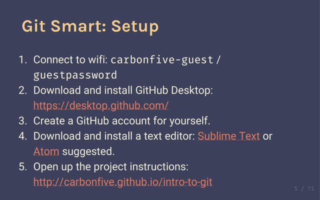 Git Smart: Setup
1. Connect to wifi: carbonfive-guest /
guestpassword
2. Download and install GitHub Desktop:
https://desktop.github.com/
3. Create a GitHub account for yourself.
4. Download and install a text editor: Sublime Text or
Atom suggested.
5. Open up the project instructions:
http://carbonfive.github.io/intro-to-git

