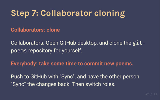 Step 6 cont'd
Collaborators: Confirm your account by email or by
visiting the repository web page.
Step 7: Collaborator cloning
Collaborators: clone
Collaborators: Open GitHub desktop, and clone the git-
poems repository for yourself.
Everybody: take some time to commit new poems.
Push to GitHub with "Sync", and have the other person
"Sync" the changes back. Then switch roles.
