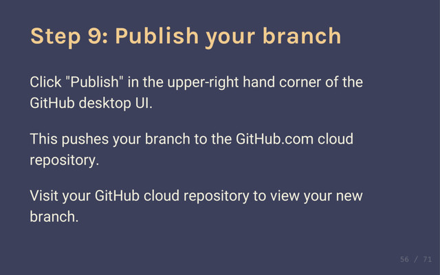 Compare your branches
Now you've got a new commit on a branch. Browse
around to see all the new, different changes!
Also notice that if you flip back to the master branch
view, you won't see your commit show up there.
Step 9: Publish your branch
Click "Publish" in the upper-right hand corner of the
GitHub desktop UI.
This pushes your branch to the GitHub.com cloud
repository.
Visit your GitHub cloud repository to view your new
branch.
