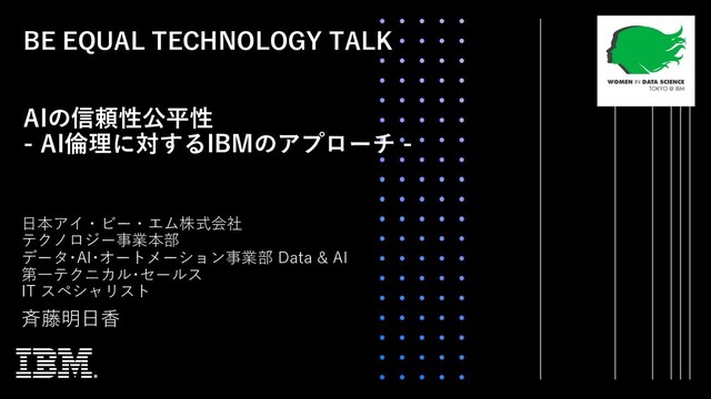 BE EQUAL TECHNOLOGY TALK
AIの信頼性公平性
- AI倫理に対するIBMのアプローチ -
⻫藤明⽇⾹
⽇本アイ・ビー・エム株式会社
テクノロジー事業本部
データ･AI･オートメーション事業部 Data & AI
第⼀テクニカル･セールス
IT スペシャリスト
