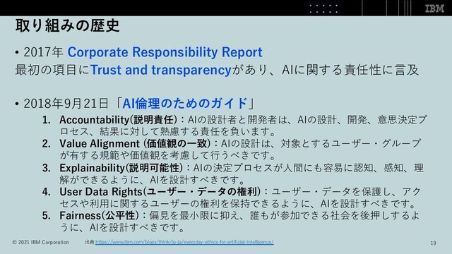 取り組みの歴史
• 2017年 Corporate Responsibility Report
最初の項⽬にTrust and transparencyがあり、AIに関する責任性に⾔及
• 2018年9⽉21⽇「AI倫理のためのガイド」
1. Accountability(説明責任)：AIの設計者と開発者は、AIの設計、開発、意思決定プ
ロセス、結果に対して熟慮する責任を負います。
2. Value Alignment (価値観の⼀致)：AIの設計は、対象とするユーザー・グループ
が有する規範や価値観を考慮して⾏うべきです。
3. Explainability(説明可能性)：AIの決定プロセスが⼈間にも容易に認知、感知、理
解ができるように、AIを設計すべきです。
4. User Data Rights(ユーザー・データの権利)：ユーザー・データを保護し、アク
セスや利⽤に関するユーザーの権利を保持できるように、AIを設計すべきです。
5. Fairness(公平性)：偏⾒を最⼩限に抑え、誰もが参加できる社会を後押しするよ
うに、AIを設計すべきです。
出典 https://www.ibm.com/blogs/think/jp-ja/everyday-ethics-for-artiﬁcial-intelligence/
© 2021 IBM Corporation 19
