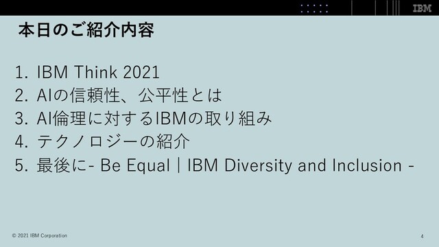 本⽇のご紹介内容
1. IBM Think 2021
2. AIの信頼性、公平性とは
3. AI倫理に対するIBMの取り組み
4. テクノロジーの紹介
5. 最後に- Be Equal | IBM Diversity and Inclusion -
4
© 2021 IBM Corporation
