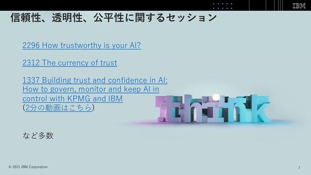 7
7
© 2021 IBM Corporation
2296 How trustworthy is your AI?
2312 The currency of trust
1337 Building trust and conﬁdence in AI:
How to govern, monitor and keep AI in
control with KPMG and IBM
(2分の動画はこちら)
など多数
信頼性、透明性、公平性に関するセッション
