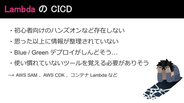 Lambda の CICD
・初⼼者向けのハンズオンなど存在しない
・思った以上に情報が整理されていない
・Blue / Green デプロイがしんどそう…
・使い慣れていないツールを覚える必要がありそう
→ AWS SAM 、AWS CDK 、コンテナ Lambda など
