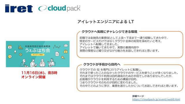 https://cloudpack.jp/event/web8.html
ৄࡉϖʔδ
݄೔ ਫ
ɺ໷࣌
ΦϯϥΠϯ։࠵
前職では⾦融系の業務SEとして上流〜下流まで⼀通り経験してきた中で、
特定のサービスだけではなくクラウド全体の知⾒を深めたいと考え、
アイレットへ転職してきました。
アイレットで働いてきた中で、実際の業務内容や
実際の環境など織り交ぜながら魅⼒をお話しできればと思います。
クラウドでの SI を専⾨に⾏うアイレットに転職し、
それまで使ったことのなかったクラウドのサービスを使うことが多くなりました。
それまではクラウド利⽤は⽬的達成のための⼿段でしかありませんでしたが、
お客様がクラウドを利⽤するための構築が⽬的、
つまりクラウドそのものが⽬的に変わりました。
その中でどのように学び、業務を遂⾏したかについてお話しできればと思います。
ΞΠϨοτΤϯδχΞʹΑΔ -5
クラウドが⼿段から⽬的へ
クラウドへ気軽にチャレンジできる環境
