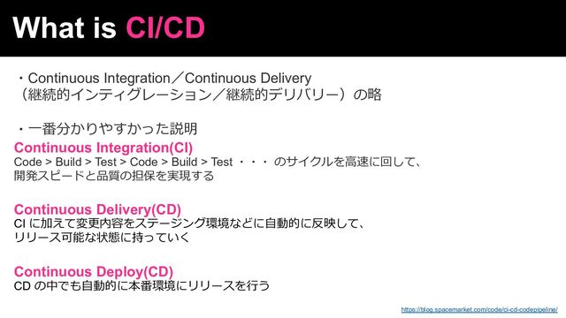 What is CI/CD
・Continuous Integration／Continuous Delivery
（継続的インティグレーション／継続的デリバリー）の略
・⼀番分かりやすかった説明
Continuous Integration(CI)
Code > Build > Test > Code > Build > Test ・・・ のサイクルを⾼速に回して、
開発スピードと品質の担保を実現する
Continuous Delivery(CD)
CI に加えて変更内容をステージング環境などに⾃動的に反映して、
リリース可能な状態に持っていく
Continuous Deploy(CD)
CD の中でも⾃動的に本番環境にリリースを⾏う
https://blog.spacemarket.com/code/ci-cd-codepipeline/
