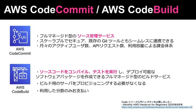 AWS CodeCommit / AWS CodeBuild
AWS
CodeCommit
AWS
CodeBuild
・フルマネージド型の ソース管理サービス
・スケーラブルでセキュア、既存の Git ツールともシームレスに連携できる
・⽉々のアクティブユーザ数、APIリクエスト数、利⽤容量による課⾦体系
https://aws.amazon.com/jp/blogs/news/aws-hands-on-for-beginners-10/
$PEFγϦʔζೖ໳ϋϯζΦϯΛެ։͠·ͨ͠ʂ
 .POUIMZ"84)BOETPOGPS#FHJOOFST೥݄߸
・ソースコードをコンパイル、テストを実⾏ し、デプロイ可能な
ソフトウェアパッケージを作成できるフルマネージド型のビルドサービス
・ビルド⽤のサーバをプロビジョニングする必要がなくなる
・利⽤した分数のみお⽀払い
