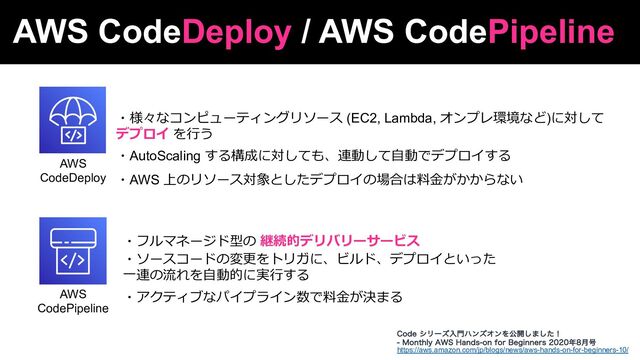 AWS CodeDeploy / AWS CodePipeline
AWS
CodeDeploy
AWS
CodePipeline
https://aws.amazon.com/jp/blogs/news/aws-hands-on-for-beginners-10/
$PEFγϦʔζೖ໳ϋϯζΦϯΛެ։͠·ͨ͠ʂ
 .POUIMZ"84)BOETPOGPS#FHJOOFST೥݄߸
・様々なコンピューティングリソース (EC2, Lambda, オンプレ環境など)に対して
デプロイ を⾏う
・AutoScaling する構成に対しても、連動して⾃動でデプロイする
・AWS 上のリソース対象としたデプロイの場合は料⾦がかからない
・フルマネージド型の 継続的デリバリーサービス
・ソースコードの変更をトリガに、ビルド、デプロイといった
⼀連の流れを⾃動的に実⾏する
・アクティブなパイプライン数で料⾦が決まる
