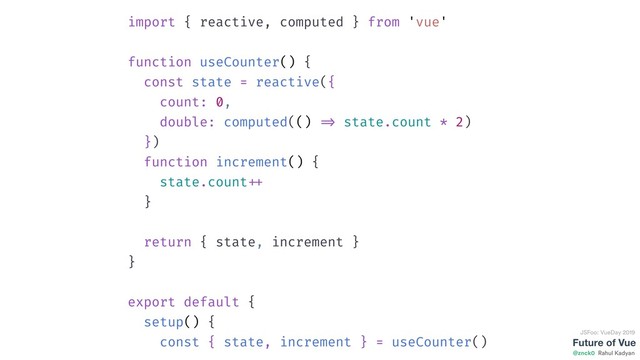 Future of Vue
@znck0
JSFoo: VueDay 2019
Rahul Kadyan
import { reactive, computed } from 'vue'
function useCounter() {
const state = reactive({
count: 0,
double: computed(() => state.count * 2)
})
function increment() {
state.count ++
}
return { state, increment }
}
export default {
setup() {
const { state, increment } = useCounter()
