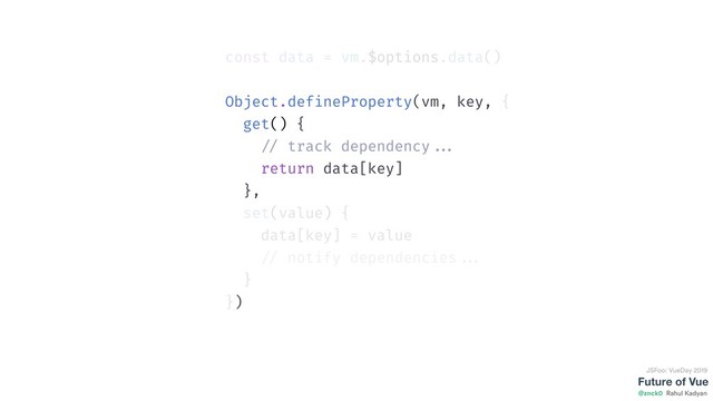 Future of Vue
@znck0
JSFoo: VueDay 2019
Rahul Kadyan
const data = vm.$options.data()
Object.defineProperty(vm, key, {
get() {
// track dependency ...
return data[key]
},
set(value) {
data[key] = value
// notify dependencies ...
}
})
