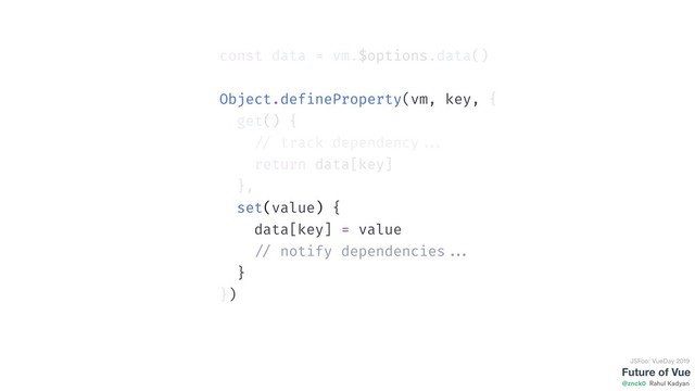Future of Vue
@znck0
JSFoo: VueDay 2019
Rahul Kadyan
const data = vm.$options.data()
Object.defineProperty(vm, key, {
get() {
// track dependency ...
return data[key]
},
set(value) {
data[key] = value
// notify dependencies ...
}
})
